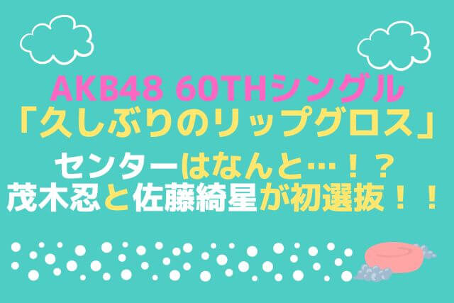 AKB48 60thシングル「久しぶりのリップグロス」センターはなんと…！？茂木忍と佐藤綺星が初選抜！！