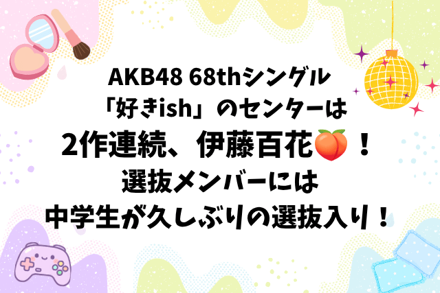 AKB48 68thシングル「好きish」のセンターは2作連続、伊藤百花🍑！選抜メンバーには中学生が久しぶりの選抜入り！